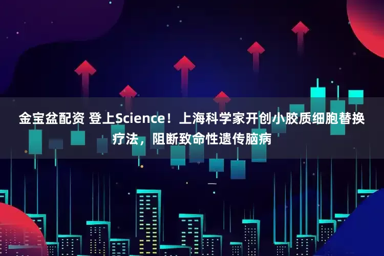 金宝盆配资 登上Science！上海科学家开创小胶质细胞替换疗法，阻断致命性遗传脑病