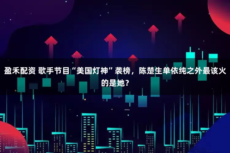 盈禾配资 歌手节目“美国灯神”袭榜,陈楚生单依纯之外最该火的是她?