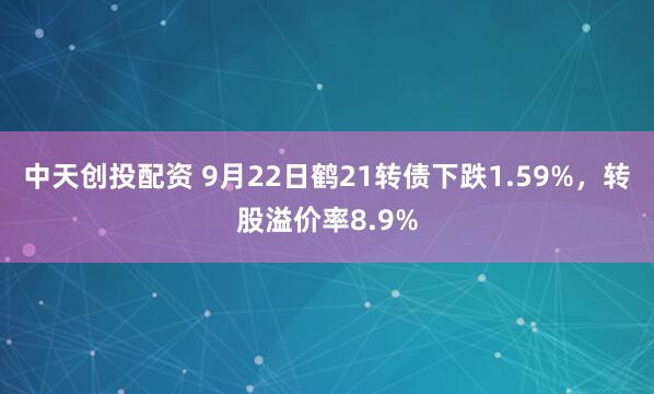 中天创投配资 9月22日鹤21转债下跌1.59%，转股溢价率8.9%