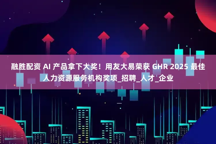 融胜配资 AI 产品拿下大奖！用友大易荣获 GHR 2025 最佳人力资源服务机构奖项_招聘_人才_企业