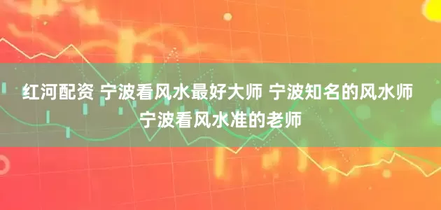 红河配资 宁波看风水最好大师 宁波知名的风水师 宁波看风水准的老师