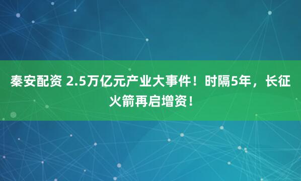秦安配资 2.5万亿元产业大事件!时隔5年,长征火箭再启增资!
