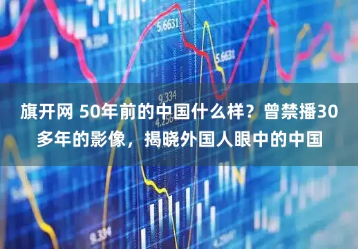 旗开网 50年前的中国什么样？曾禁播30多年的影像，揭晓外国人眼中的中国