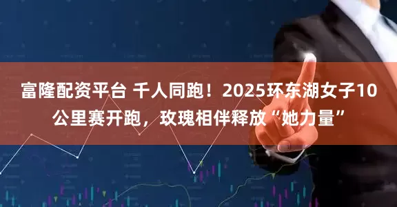 富隆配资平台 千人同跑！2025环东湖女子10公里赛开跑，玫瑰相伴释放“她力量”