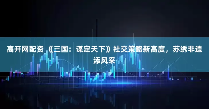 高开网配资 《三国：谋定天下》社交策略新高度，苏绣非遗添风采