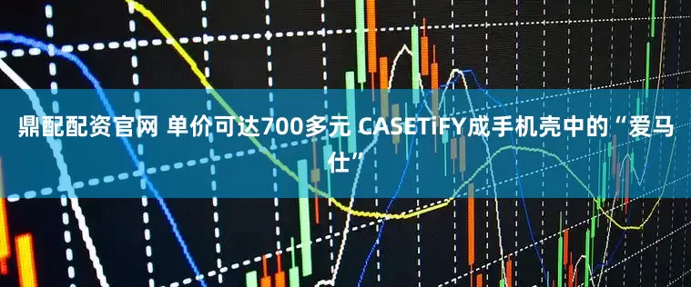鼎配配资官网 单价可达700多元 CASETiFY成手机壳中的“爱马仕”