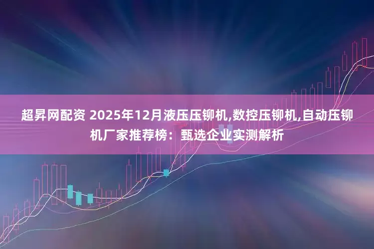 超昇网配资 2025年12月液压压铆机,数控压铆机,自动压铆机厂家推荐榜:甄选企业实测解析