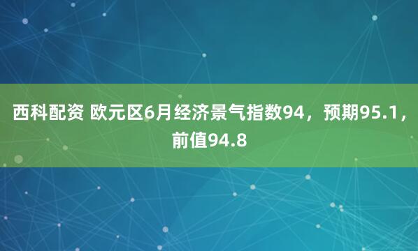 西科配资 欧元区6月经济景气指数94，预期95.1，前值94.8